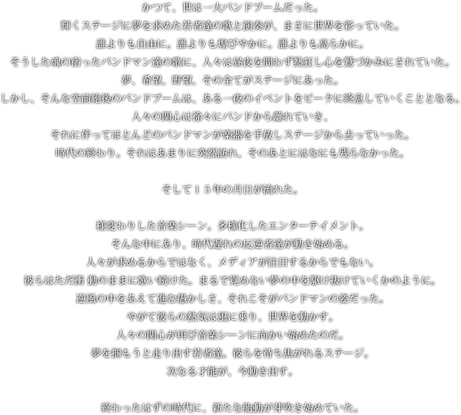 かつて、世は一大バンドブームだった。輝くステージに夢を求めた若者達の歌と演奏が、まさに世界を彩っていた。誰よりも自由に。誰よりも煌びやかに。誰よりも高らかに。そうした魂の宿ったバンドマン達の歌に、人々は昼夜を問わず熱狂し心を鷲づかみにされていた。夢、希望、野望、その全てがステージにあった。しかし、そんな空前絶後のバンドブームは、ある一夜のイベントをピークに終息していくこととなる。人々の関心は徐々にバンドから離れていき、それに伴ってほとんどのバンドマンが楽器を手放しステージから去っていった。時代の終わり。それはあまりに突然訪れ、そのあとにはなにも残らなかった。そして１５年の月日が流れた。様変わりした音楽シーン。多様化したエンターテイメント。そんな中にあり、時代遅れの反逆者達が動き始める。人々が求めるからではなく、メディアが注目するからでもない。彼らはただ衝 動のままに歌い続けた。まるで覚めない夢の中を駆け抜けていくかのように。逆風の中をあえて進む愚かしさ、それこそがバンドマンの姿だった。やがて彼らの熱気は風に乗り、世界を動かす。人々の関心が再び音楽シーンに向かい始めたのだ。夢を掴もうと走り出す若者達。彼らを待ち焦がれるステージ。次なる才能が、今動き出す。終わったはずの時代に、新たな胎動が芽吹き始めていた。